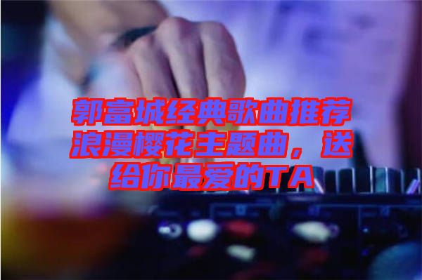 郭富城經典歌曲推薦浪漫櫻花主題曲，送給你最愛的TA