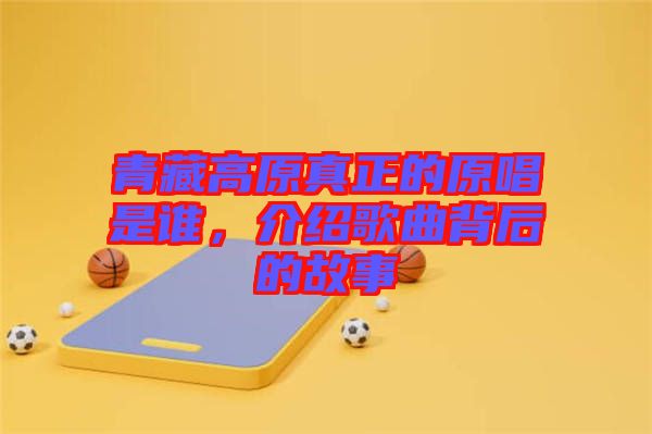 青藏高原真正的原唱是誰，介紹歌曲背后的故事