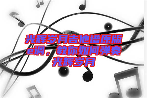 光輝歲月吉他譜原版e調，教你如何彈奏光輝歲月