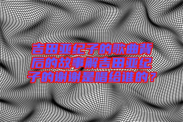 吉田亞紀子的歌曲背后的故事解吉田亞紀子的謝謝是唱給誰的？