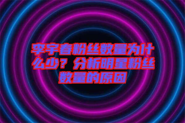 李宇春粉絲數量為什么少？分析明星粉絲數量的原因