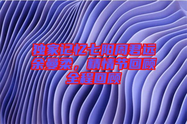 獨家記憶七陽周君遠余曼柔，精情節回顧全程回顧