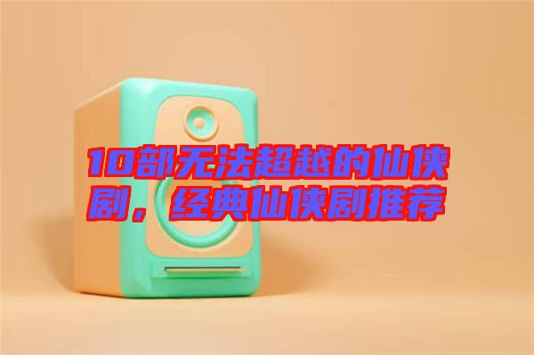 10部無法超越的仙俠劇，經典仙俠劇推薦