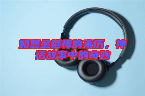 如意金箍棒的來(lái)歷，神話故事中的奇妙