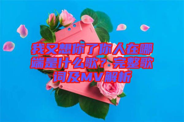 我又想你了你人在哪端是什么歌？完整歌詞及MV解析