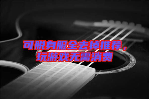 可脫身服全去掉推薦，玩游戲無需消費(fèi)