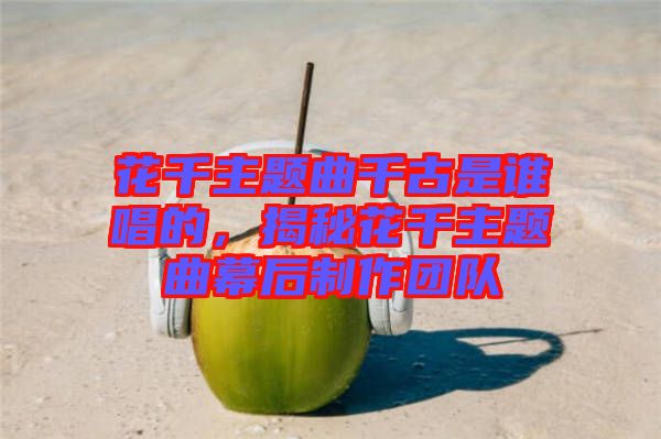 花千主題曲千古是誰唱的，揭秘花千主題曲幕后制作團隊