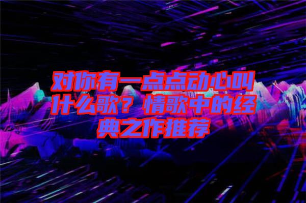 對(duì)你有一點(diǎn)點(diǎn)動(dòng)心叫什么歌？情歌中的經(jīng)典之作推薦