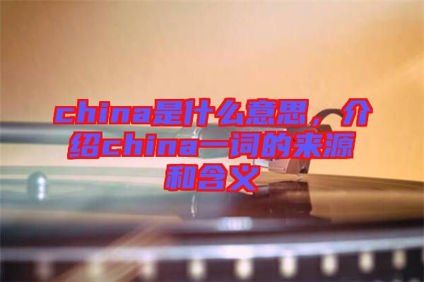 china是什么意思，介紹china一詞的來源和含義
