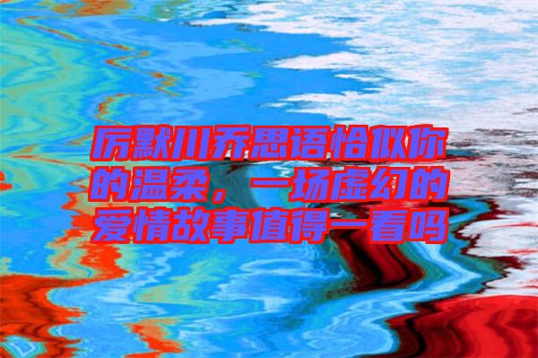 厲默川喬思語恰似你的溫柔，一場虛幻的愛情故事值得一看嗎