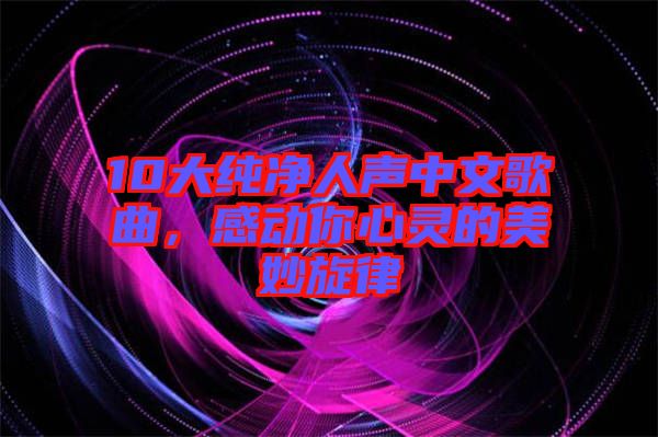 10大純凈人聲中文歌曲，感動你心靈的美妙旋律