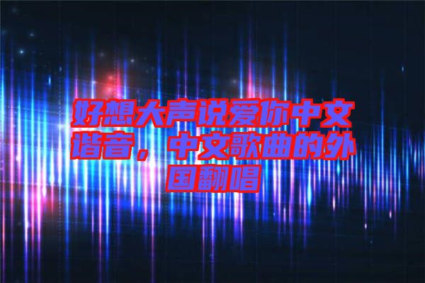 好想大聲說(shuō)愛你中文諧音，中文歌曲的外國(guó)翻唱
