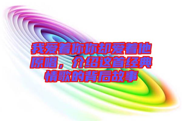 我愛著你你卻愛著他原唱，介紹這首經典情歌的背后故事
