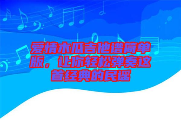 愛情木瓜吉他譜簡單版，讓你輕松彈奏這首經典的民謠