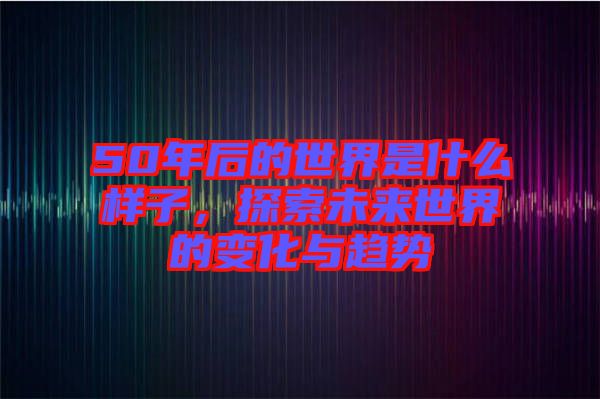 50年后的世界是什么樣子，探索未來世界的變化與趨勢(shì)