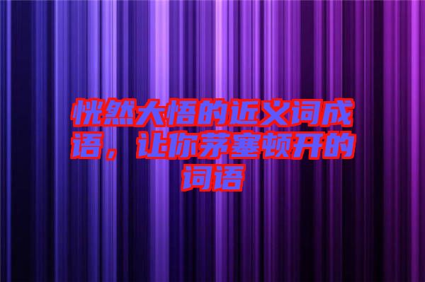 恍然大悟的近義詞成語，讓你茅塞頓開的詞語