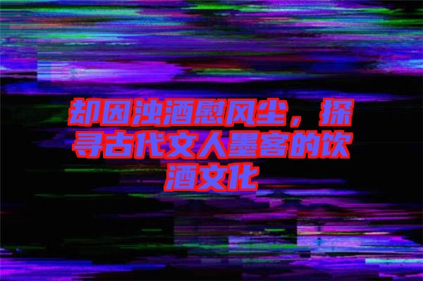 卻因濁酒慰風塵，探尋古代文人墨客的飲酒文化