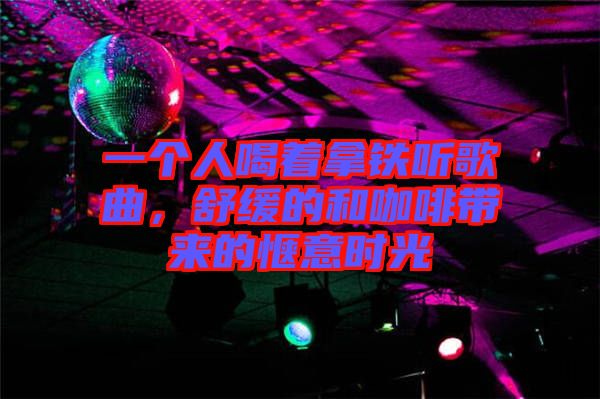 一個(gè)人喝著拿鐵聽歌曲，舒緩的和咖啡帶來的愜意時(shí)光
