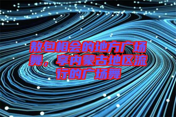 敖包相會的地方廣場舞，享內蒙古地區流行的廣場舞