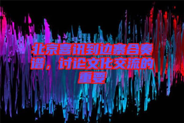 北京喜訊到邊寨合奏譜，討論文化交流的重要