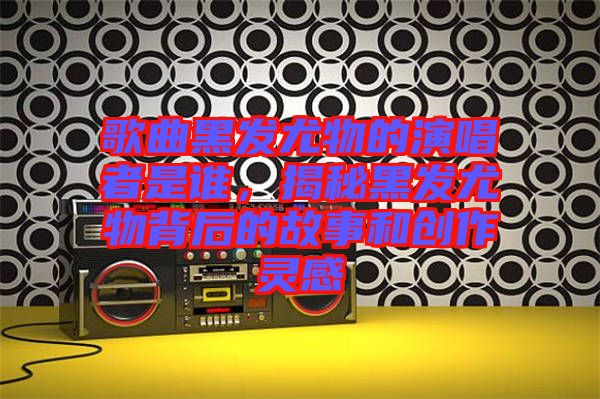 歌曲黑發(fā)尤物的演唱者是誰(shuí)，揭秘黑發(fā)尤物背后的故事和創(chuàng)作靈感