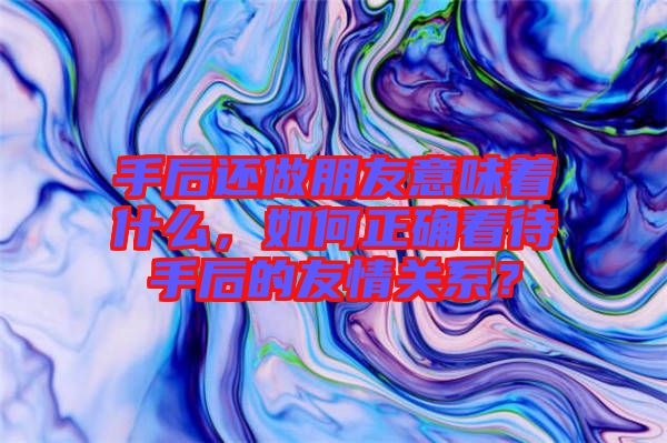 手后還做朋友意味著什么，如何正確看待手后的友情關(guān)系？