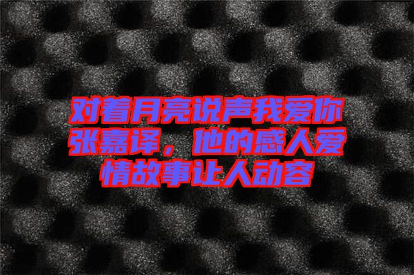 對(duì)著月亮說(shuō)聲我愛你張嘉譯，他的感人愛情故事讓人動(dòng)容