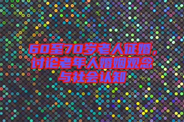 60至70歲老人征婚，討論老年人婚姻觀念與社會(huì)認(rèn)知