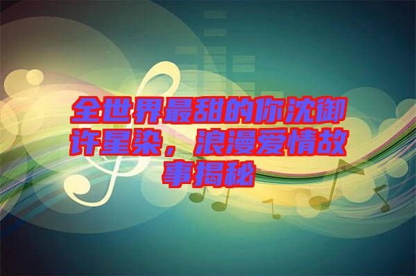 全世界最甜的你沈御許星染，浪漫愛情故事揭秘