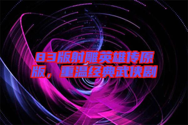 83版射雕英雄傳原版，重溫經(jīng)典武俠劇