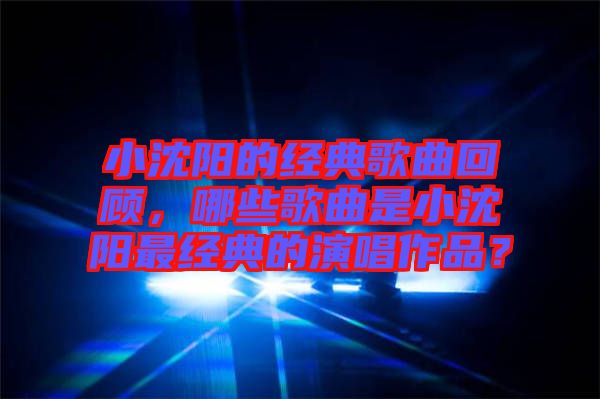 小沈陽的經典歌曲回顧，哪些歌曲是小沈陽最經典的演唱作品？