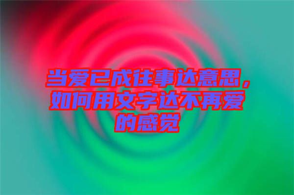當愛已成往事達意思，如何用文字達不再愛的感覺