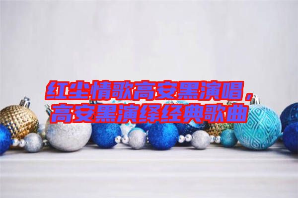 紅塵情歌高安黑演唱，高安黑演繹經(jīng)典歌曲