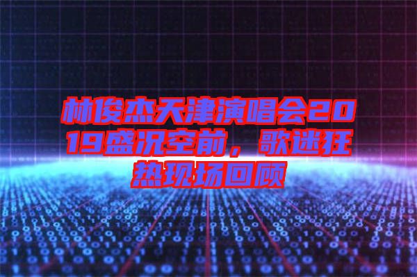 林俊杰天津演唱會(huì)2019盛況空前，歌迷狂熱現(xiàn)場回顧