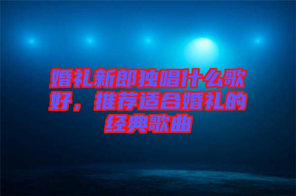 婚禮新郎獨唱什么歌好，推薦適合婚禮的經典歌曲