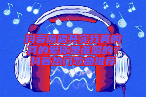抖音原唱其實(shí)我真的真的愛你是誰(shuí)唱的？抖音熱門歌曲推薦