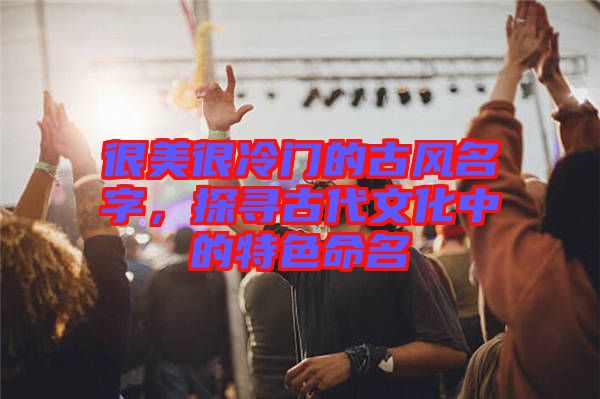 很美很冷門的古風名字，探尋古代文化中的特色命名