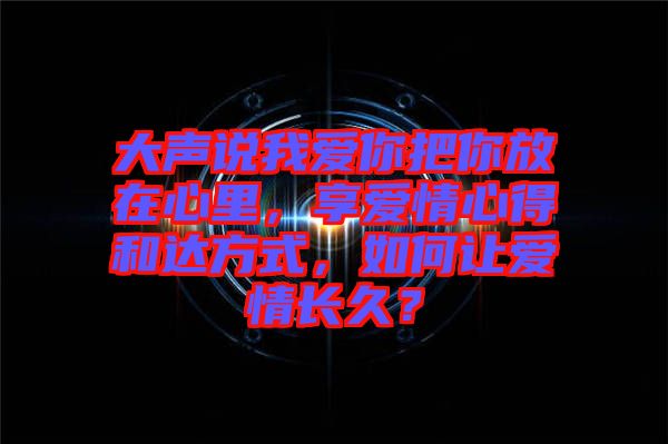 大聲說我愛你把你放在心里，享愛情心得和達方式，如何讓愛情長久？