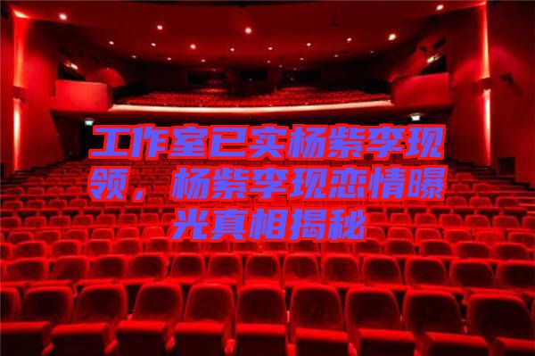 工作室已實楊紫李現領，楊紫李現戀情曝光真相揭秘