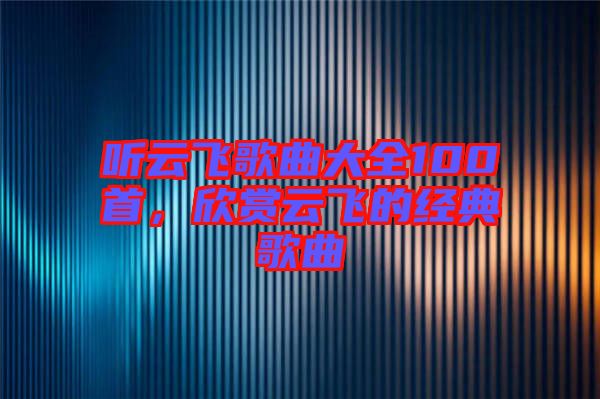 聽云飛歌曲大全100首，欣賞云飛的經典歌曲