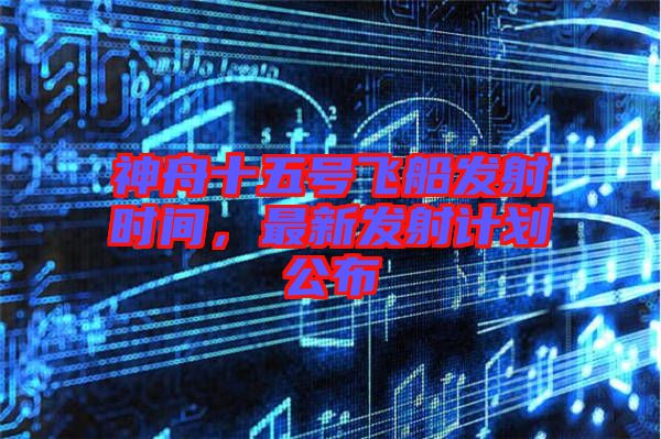 神舟十五號(hào)飛船發(fā)射時(shí)間，最新發(fā)射計(jì)劃公布