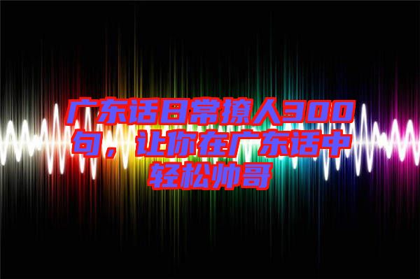 廣東話日常撩人300句，讓你在廣東話中輕松帥哥