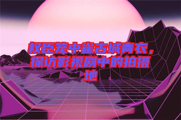權臣籠中雀古城青衣，探訪影視劇中的拍攝地