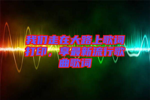 我們走在大路上歌詞打印，享最新流行歌曲歌詞