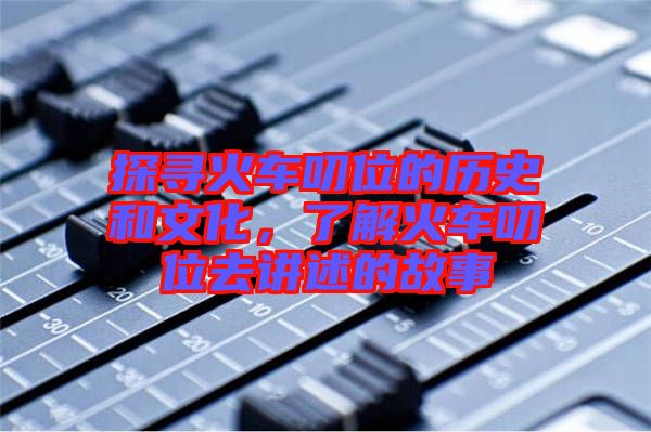 探尋火車叨位的歷史和文化，了解火車叨位去講述的故事