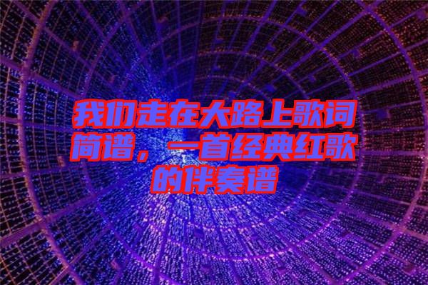 我們走在大路上歌詞簡譜，一首經典紅歌的伴奏譜