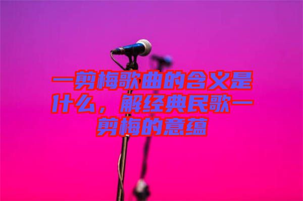 一剪梅歌曲的含義是什么，解經典民歌一剪梅的意蘊