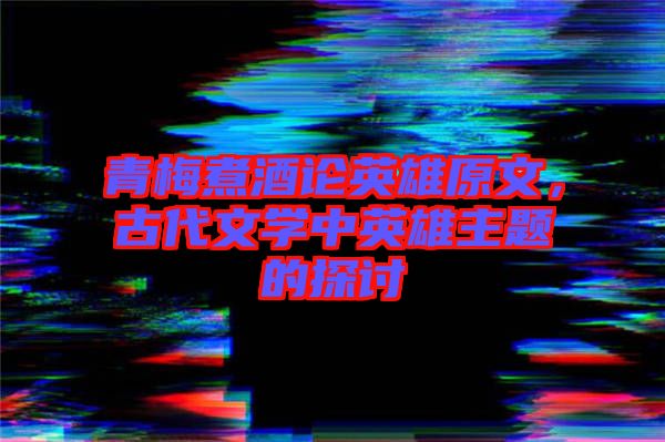 青梅煮酒論英雄原文，古代文學中英雄主題的探討