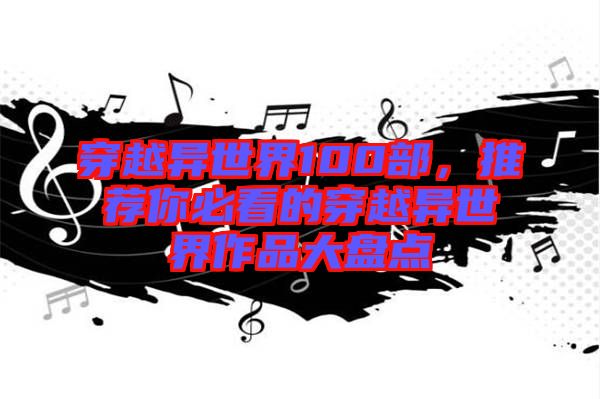 穿越異世界100部，推薦你必看的穿越異世界作品大盤點