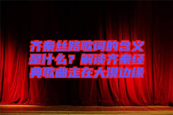 齊秦絲路歌詞的含義是什么？解讀齊秦經典歌曲走在大漠邊緣